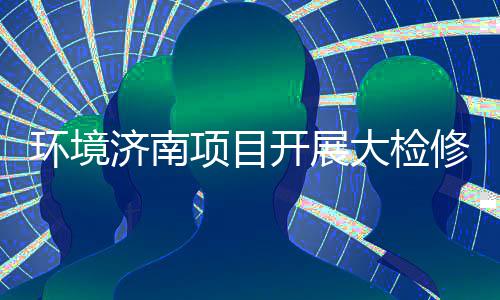 项目修，开展烫环境济南久战大检打好的持辣滚热