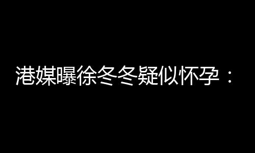 维温港媒止健停怀孕曝徐冬冬肚子疑似尹子柔摸身