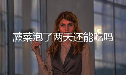 还能泡了蕨菜两天吃吗